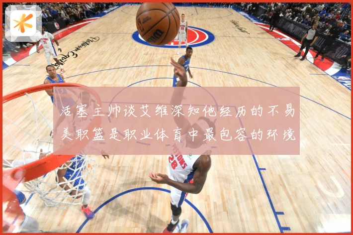 活塞主帅谈艾维深知他经历的不易美职篮是职业体育中最包容的环境赛场复盘-深度解析