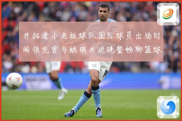 开拓者小老板球队国际球员出场时间领先曾与姚明共进晚餐畅聊篮球赛场复盘-深度解析