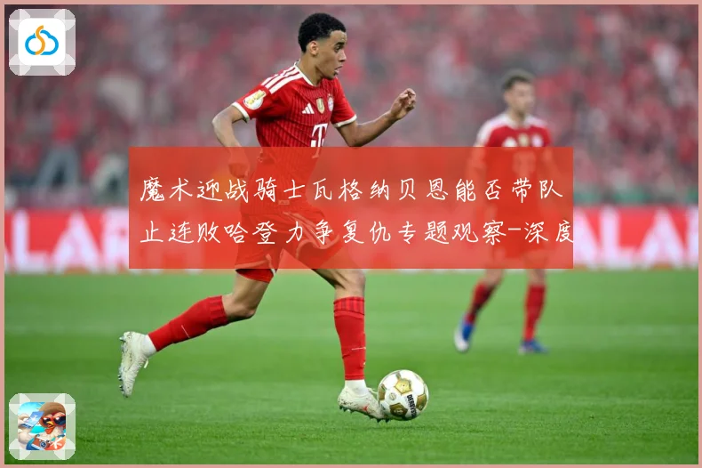 魔术迎战骑士瓦格纳贝恩能否带队止连败哈登力争复仇专题观察-深度解析