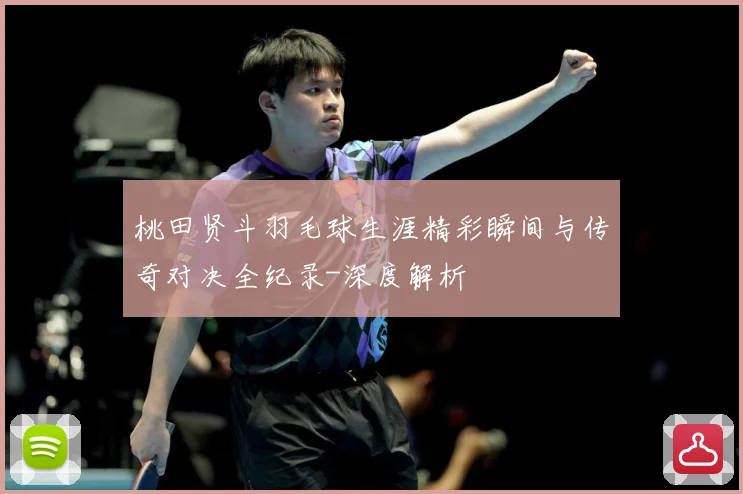 桃田贤斗羽毛球生涯精彩瞬间与传奇对决全纪录-深度解析