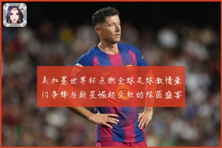 美加墨世界杯点燃全球足球激情豪门争锋与新星崛起交织的绿茵盛宴战术观察-深度解析