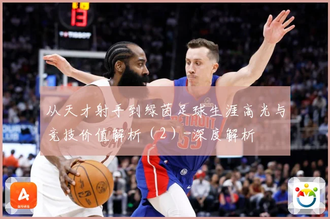 从天才射手到绿茵足球生涯高光与竞技价值解析（2）-深度解析