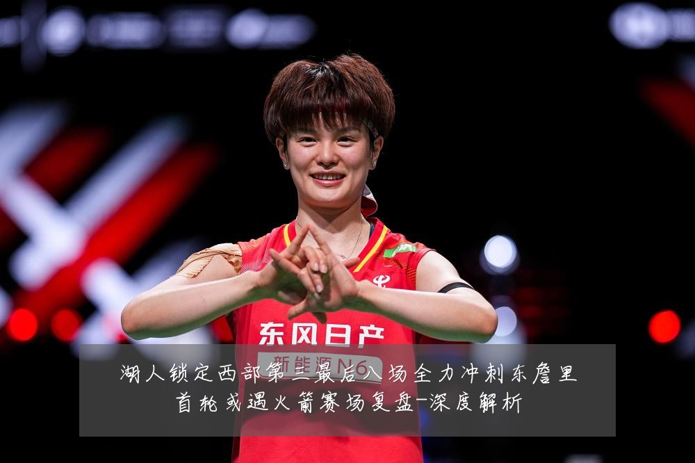 湖人锁定西部第三最后八场全力冲刺东詹里首轮或遇火箭赛场复盘-深度解析