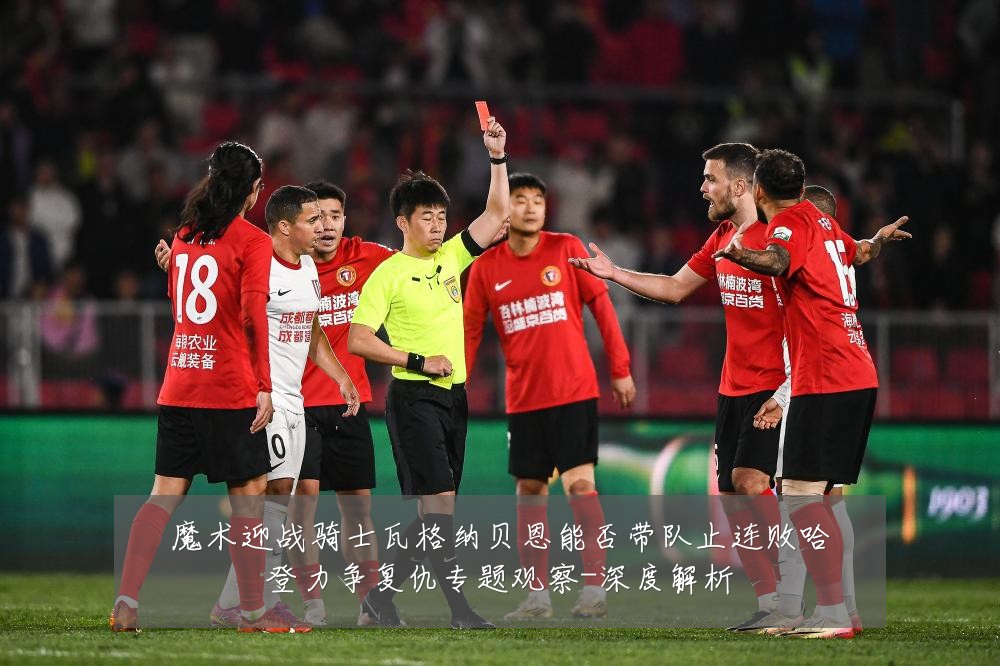 魔术迎战骑士瓦格纳贝恩能否带队止连败哈登力争复仇专题观察-深度解析
