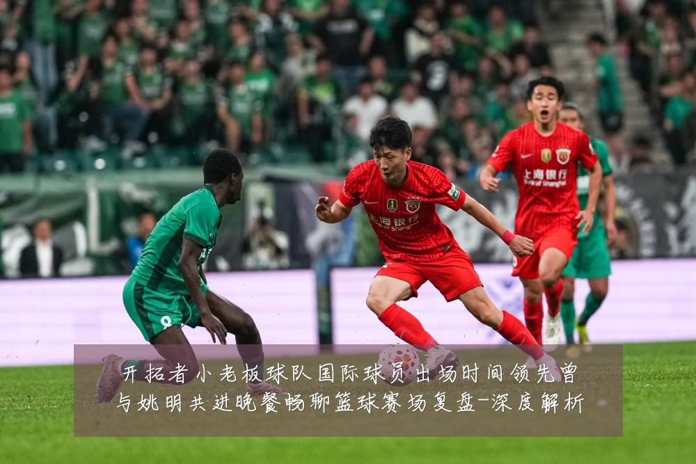开拓者小老板球队国际球员出场时间领先曾与姚明共进晚餐畅聊篮球赛场复盘-深度解析
