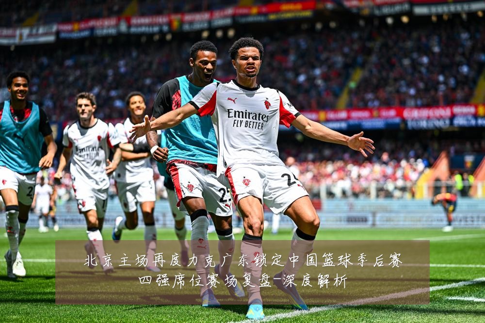 北京主场再度力克广东锁定中国篮球季后赛四强席位赛场复盘-深度解析