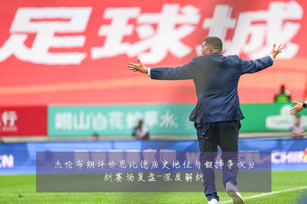 杰伦布朗评价恩比德历史地位与假摔争议分析赛场复盘-深度解析